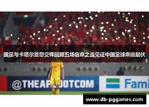 国足与卡塔尔恩怨交锋回顾五场宿命之战见证中国足球命运起伏