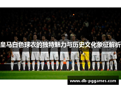 皇马白色球衣的独特魅力与历史文化象征解析