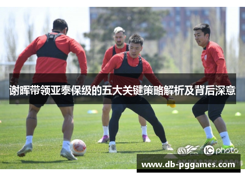 谢晖带领亚泰保级的五大关键策略解析及背后深意
