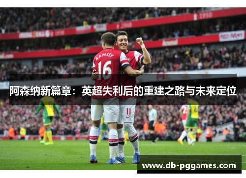 阿森纳新篇章:英超失利后的重建之路与未来定位 阿森纳新篇章:英超失利后的重建之路与未来定位