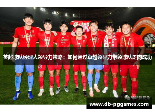 英超球队经理人领导力策略:如何通过卓越领导力带领球队走向成功 英超球队经理人领导力策略:如何通过卓越领导力带领球队走向成功