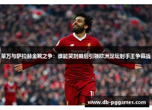 莱万与萨拉赫金靴之争：谁能笑到最后引领欧洲足坛射手王争霸战