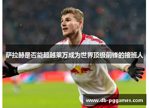 萨拉赫是否能超越莱万成为世界顶级前锋的接班人 萨拉赫是否能超越莱万成为世界顶级前锋的接班人