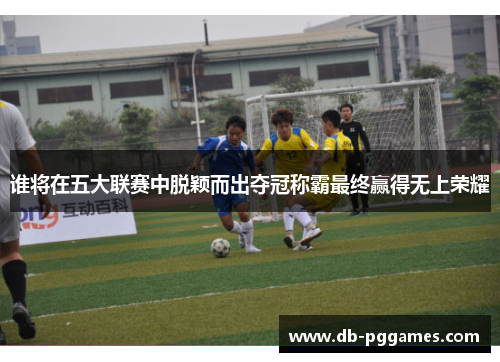 谁将在五大联赛中脱颖而出夺冠称霸最终赢得无上荣耀 谁将在五大联赛中脱颖而出夺冠称霸最终赢得无上荣耀