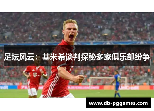 足坛风云:基米希谈判探秘多家俱乐部纷争 足坛风云:基米希谈判探秘多家俱乐部纷争