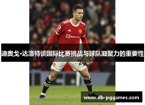 迪奥戈·达洛特谈国际比赛挑战与球队凝聚力的重要性 迪奥戈·达洛特谈国际比赛挑战与球队凝聚力的重要性
