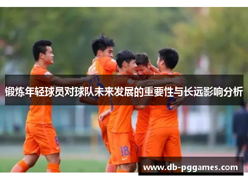 锻炼年轻球员对球队未来发展的重要性与长远影响分析 锻炼年轻球员对球队未来发展的重要性与长远影响分析