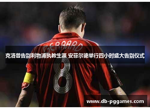 克洛普告别利物浦执教生涯 安菲尔德举行四小时盛大告别仪式 克洛普告别利物浦执教生涯 安菲尔德举行四小时盛大告别仪式