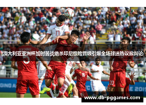 澳大利亚亚洲杯加时苦战绝杀印尼惊险晋级引爆全场球迷热议掀舆论
