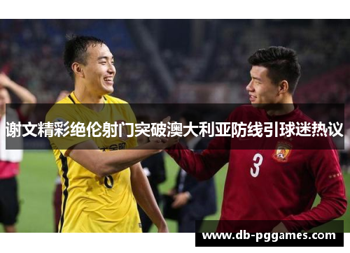 谢文精彩绝伦射门突破澳大利亚防线引球迷热议 谢文精彩绝伦射门突破澳大利亚防线引球迷热议