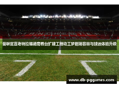 曼联官宣老特拉福德南看台扩建工程动工梦剧场容量与球迷体验升级